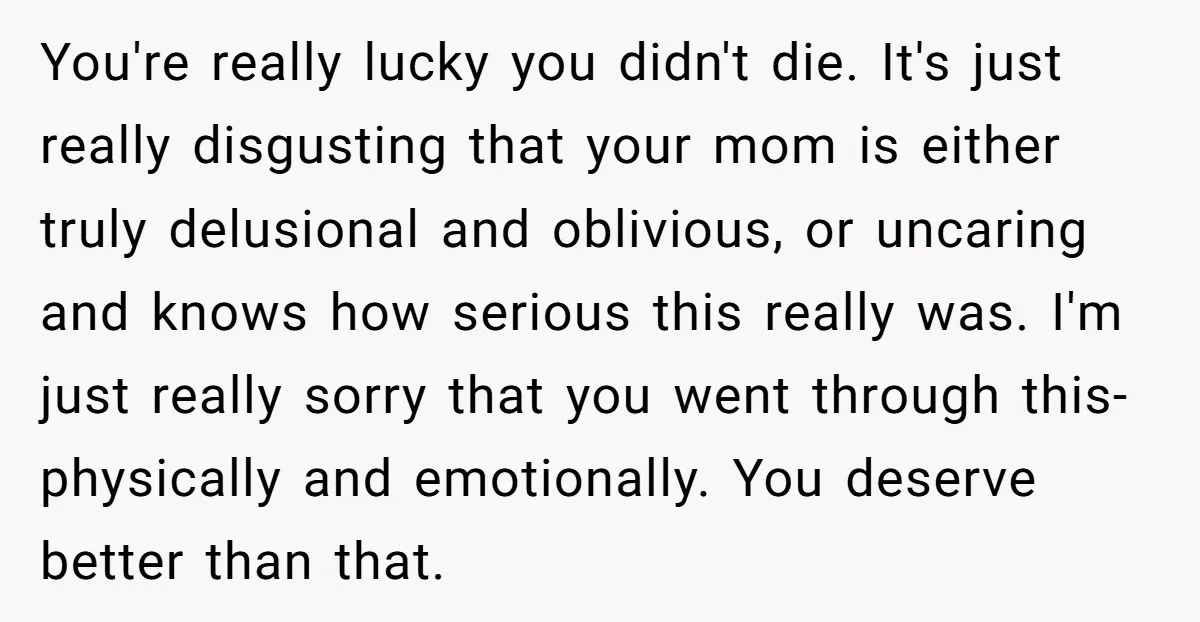You're really lucky you didn't die. It's just really disgusting that your mom is either truly delusional and oblivious, or uncaring and knows how serious this really was. I'm just...