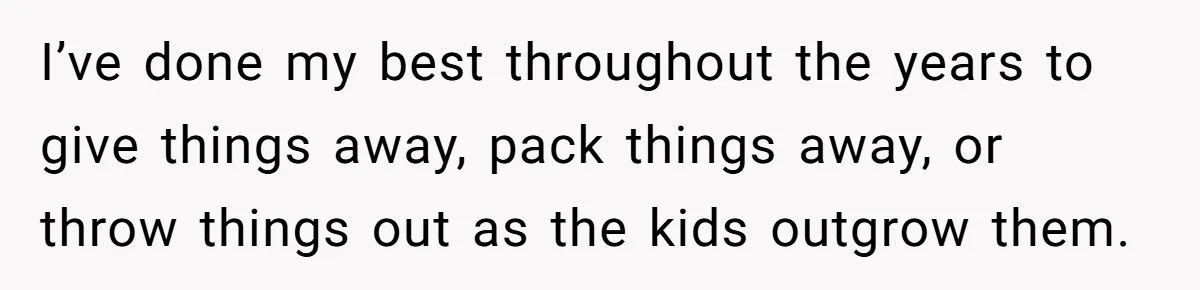I’ve done my best throughout the years to give things away, pack things away, or throw things out as the kids outgrow them.