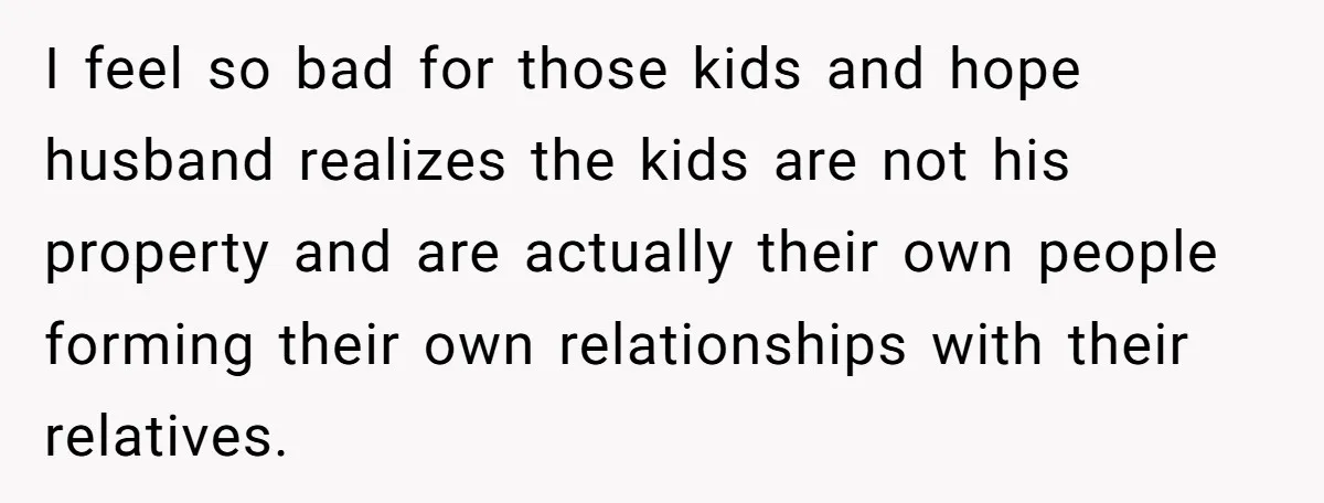 I feel so bad for those kids and hope husband realizes the kids are not his property and are actually their own people forming their own relationships with their relatives.