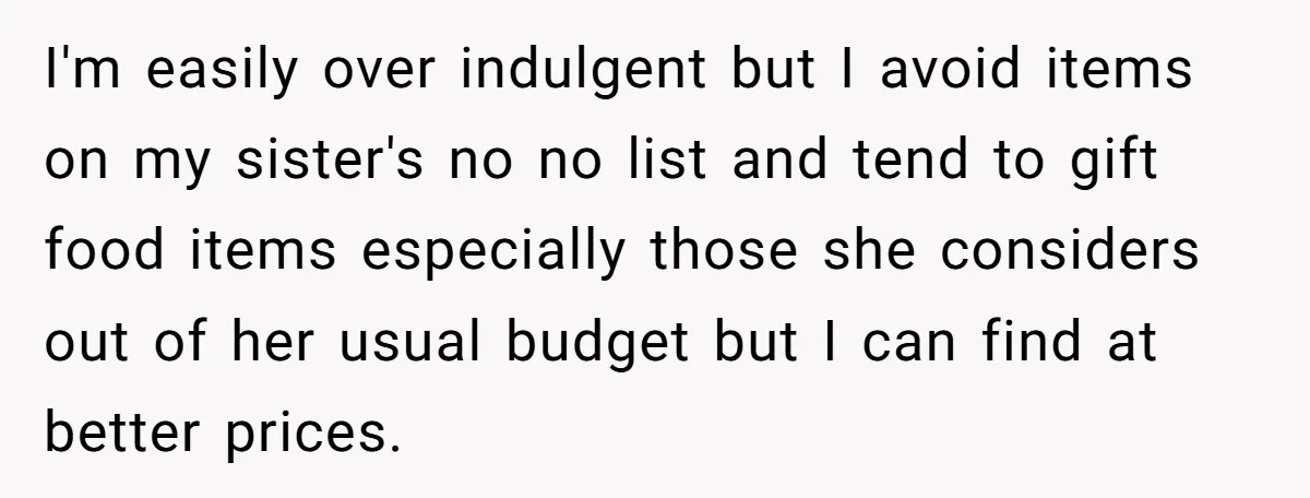 I'm easily over indulgent but I avoid items on my sister's no no list and tend to gift food items especially those she considers out of her usual budget but...