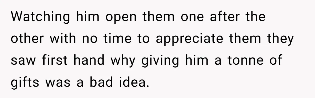 Watching him open them one after the other with no time to appreciate them they saw first hand why giving him a tonne of gifts was a bad idea.