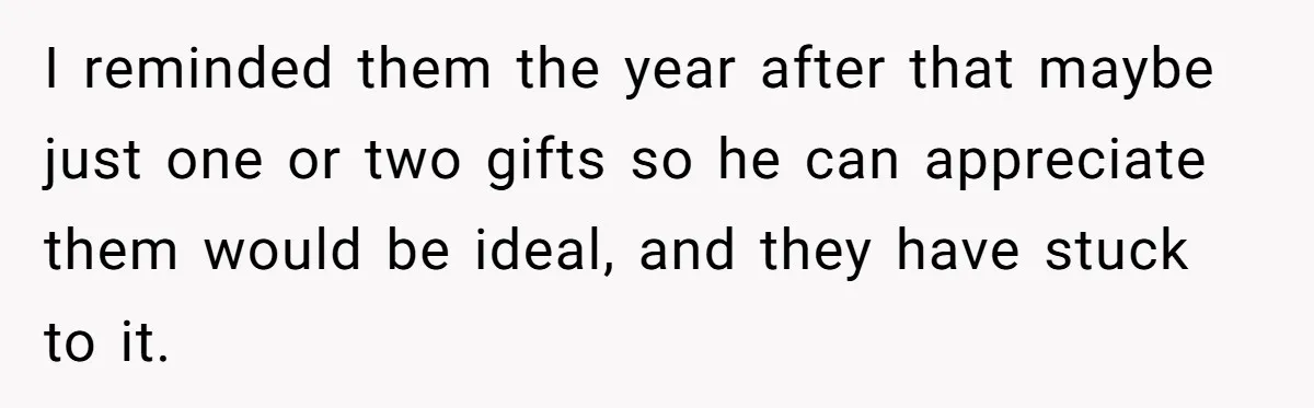 I reminded them the year after that maybe just one or two gifts so he can appreciate them would be ideal, and they have stuck to it.