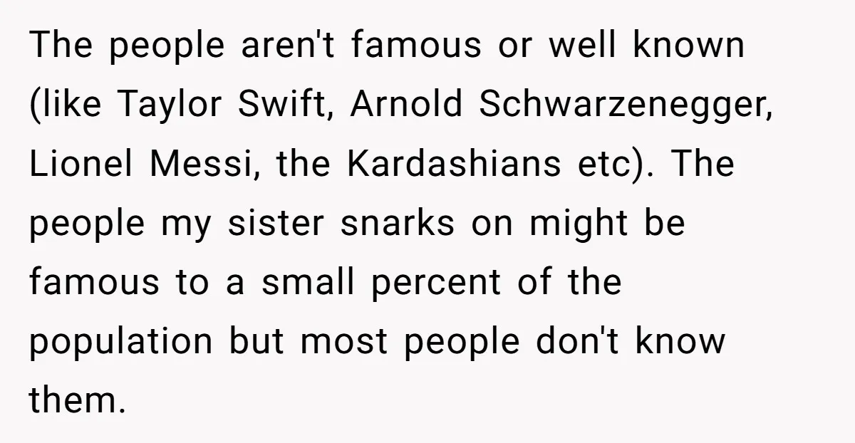 The people aren't famous or well known (like Taylor Swift, Arnold Schwarzenegger, Lionel Messi, the Kardashians etc). The people my sister snarks on might be famous to a small percent...