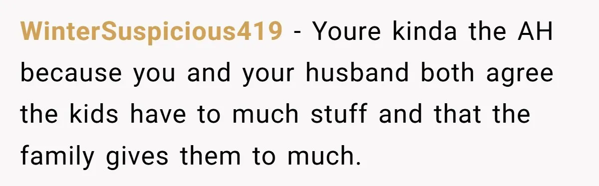 WinterSuspicious419 − Youre kinda the AH because you and your husband both agree the kids have to much stuff and that the family gives them to much.