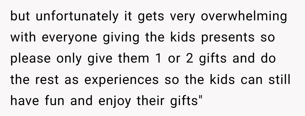 but unfortunately it gets very overwhelming with everyone giving the kids presents so please only give them 1 or 2 gifts and do the rest as experiences so the kids...
