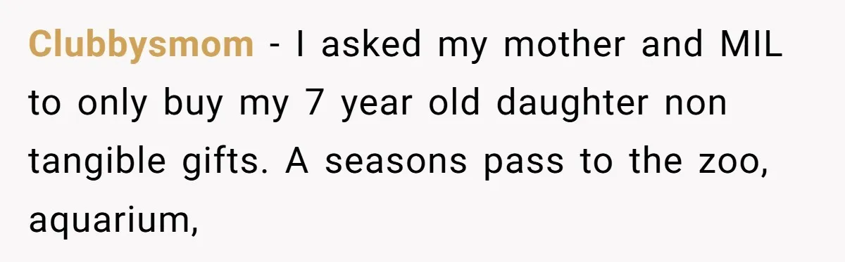 Clubbysmom − I asked my mother and MIL to only buy my 7 year old daughter non tangible gifts. A seasons pass to the zoo, aquarium,