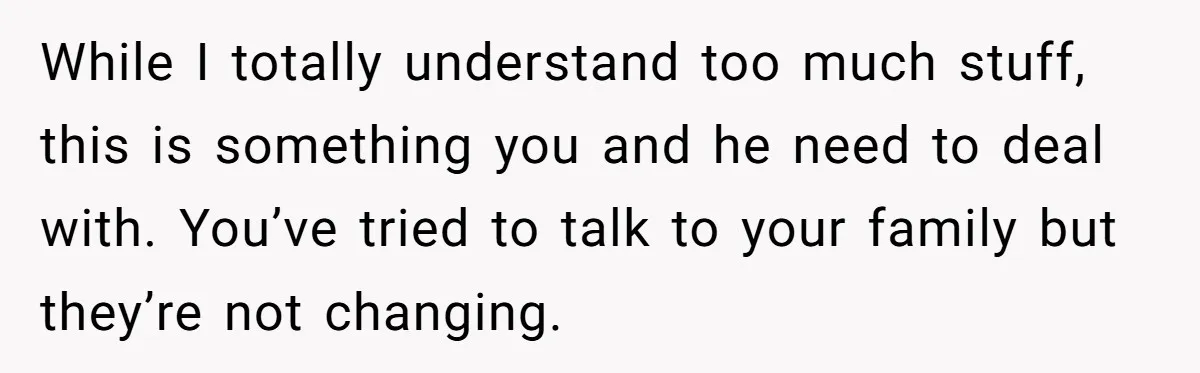 While I totally understand too much stuff, this is something you and he need to deal with. You’ve tried to talk to your family but they’re not changing.