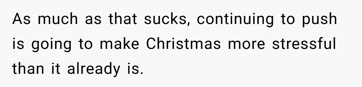 As much as that sucks, continuing to push is going to make Christmas more stressful than it already is.