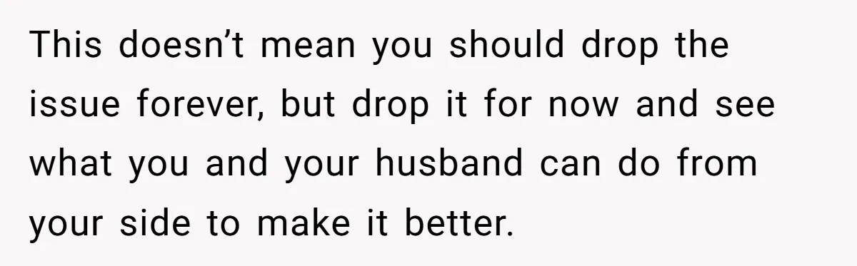 This doesn’t mean you should drop the issue forever, but drop it for now and see what you and your husband can do from your side to make it better.