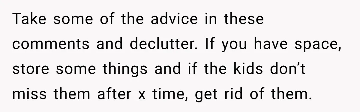 Take some of the advice in these comments and declutter. If you have space, store some things and if the kids don’t miss them after x time, get rid of...