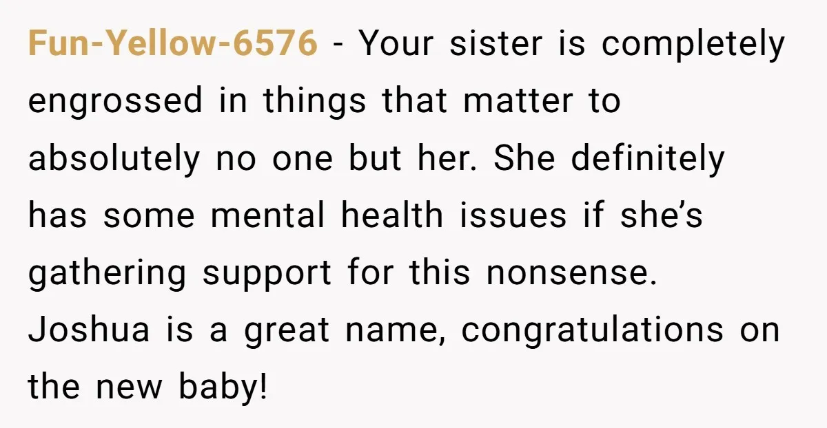 Fun-Yellow-6576 − Your sister is completely engrossed in things that matter to absolutely no one but her. She definitely has some mental health issues if she’s gathering support for this...