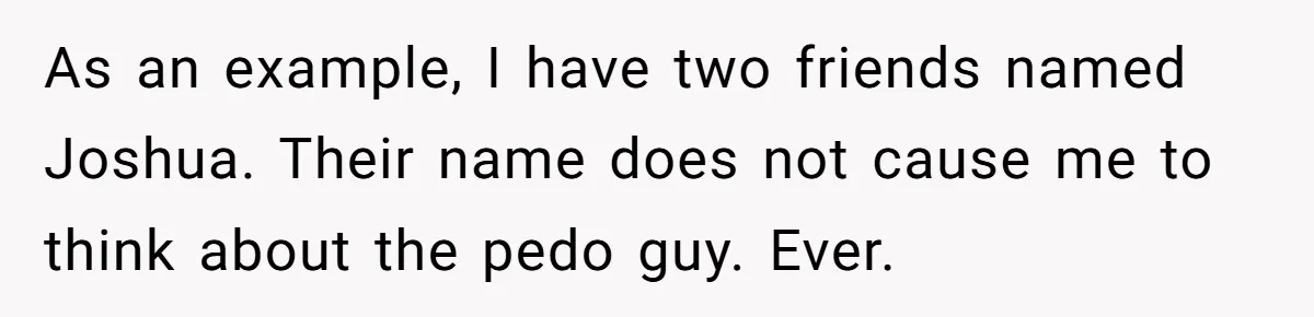 As an example, I have two friends named Joshua. Their name does not cause me to think about the pedo guy. Ever.
