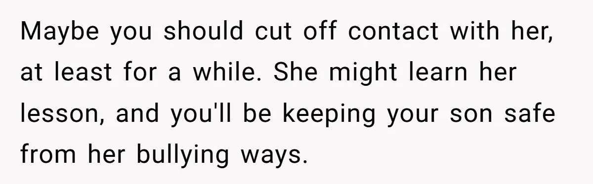 Maybe you should cut off contact with her, at least for a while. She might learn her lesson, and you'll be keeping your son safe from her bullying ways.