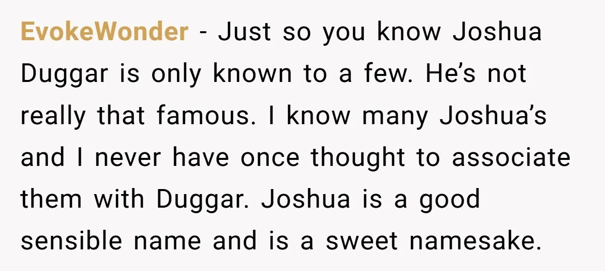 EvokeWonder − Just so you know Joshua Duggar is only known to a few. He’s not really that famous. I know many Joshua’s and I never have once thought to...