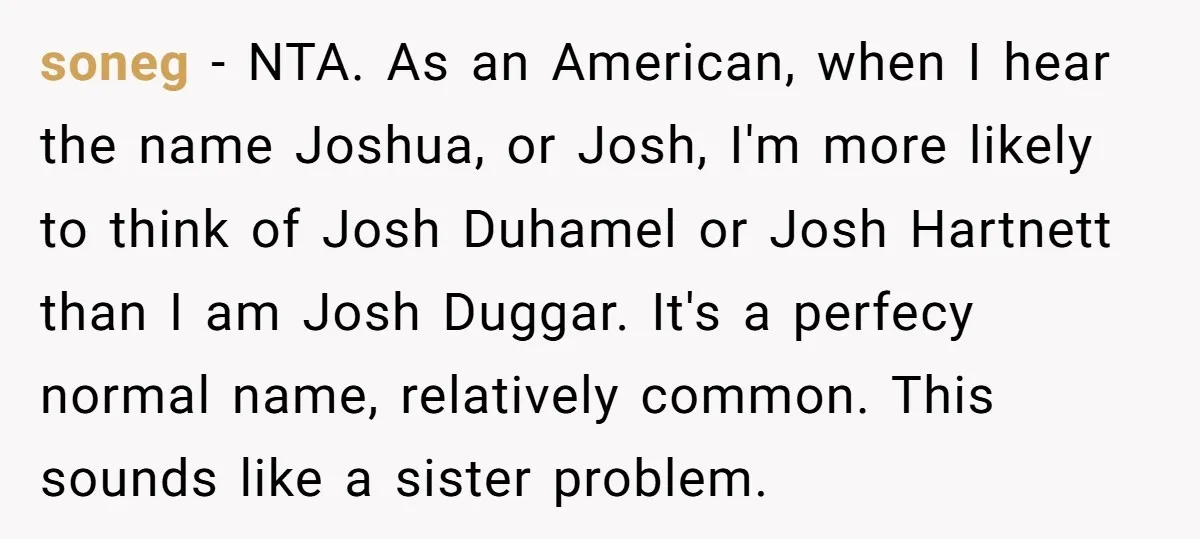soneg − NTA. As an American, when I hear the name Joshua, or Josh, I'm more likely to think of Josh Duhamel or Josh Hartnett than I am Josh Duggar....