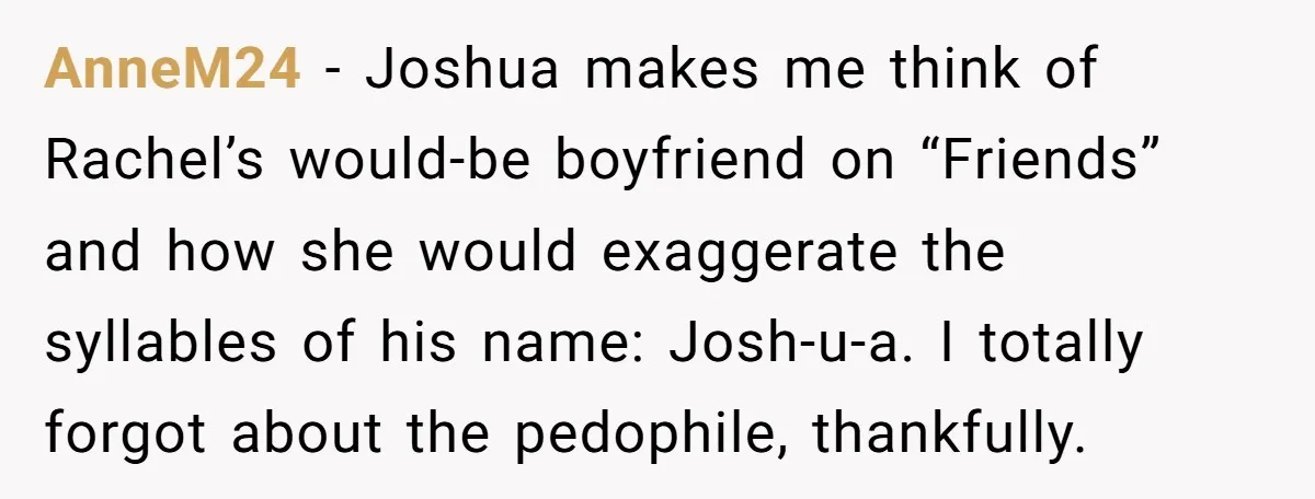 AnneM24 − Joshua makes me think of Rachel’s would-be boyfriend on “Friends” and how she would exaggerate the syllables of his name: Josh-u-a. I totally forgot about the pedophile, thankfully.