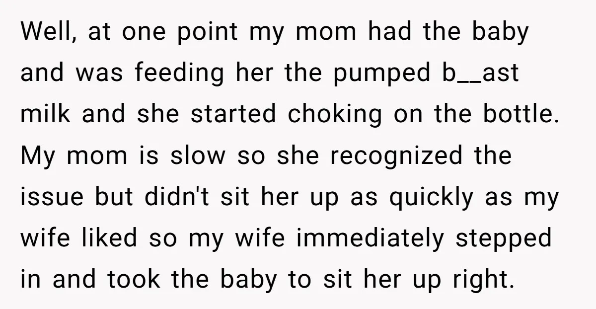 Well, at one point my mom had the baby and was feeding her the pumped b__ast milk and she started choking on the bottle. My mom is slow so she...