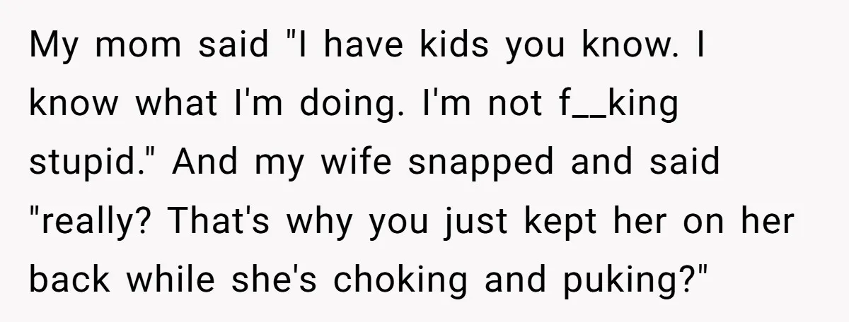My mom said "I have kids you know. I know what I'm doing. I'm not f__king stupid." And my wife snapped and said "really? That's why you just kept her...