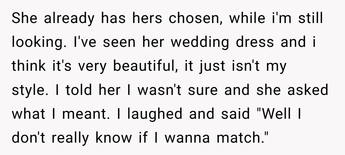 She already has hers chosen, while i'm still looking. I've seen her wedding dress and i think it's very beautiful, it just isn't my style. I told her I wasn't...