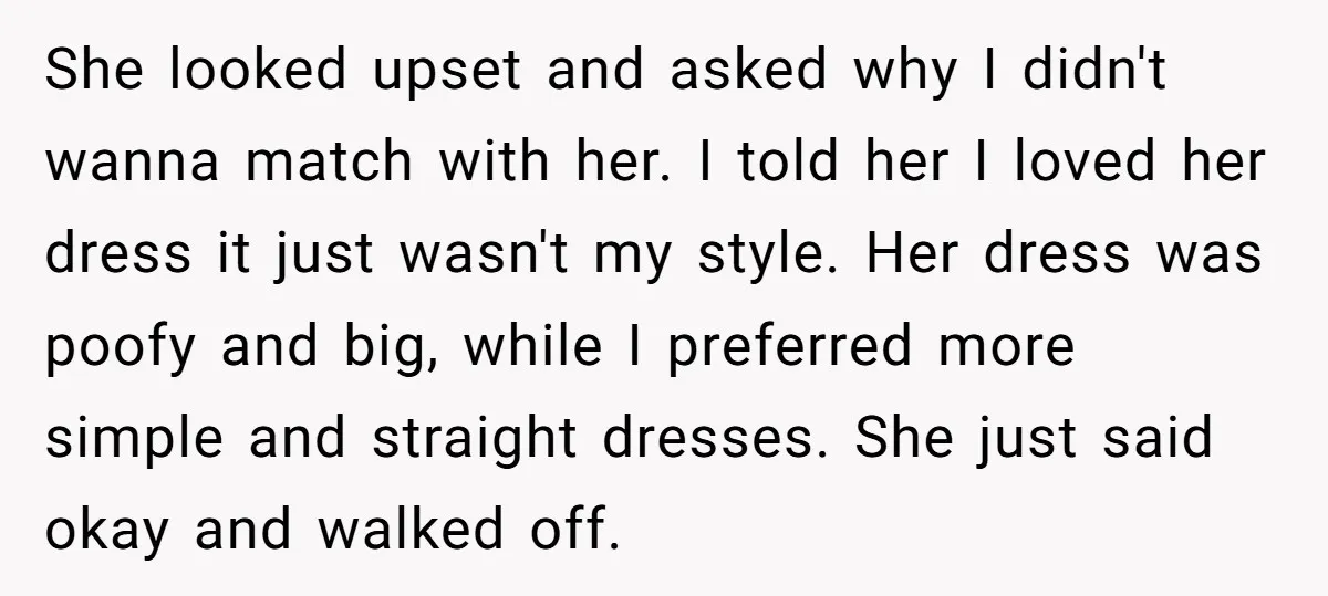 She looked upset and asked why I didn't wanna match with her. I told her I loved her dress it just wasn't my style. Her dress was poofy and big,...