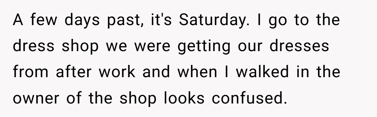 A few days past, it's Saturday. I go to the dress shop we were getting our dresses from after work and when I walked in the owner of the shop...