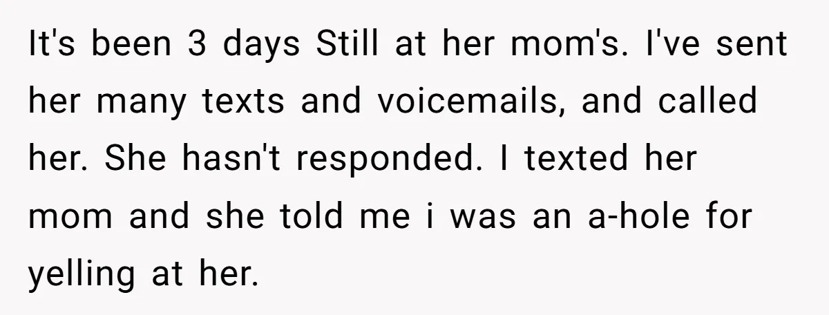It's been 3 days Still at her mom's. I've sent her many texts and voicemails, and called her. She hasn't responded. I texted her mom and she told me i...