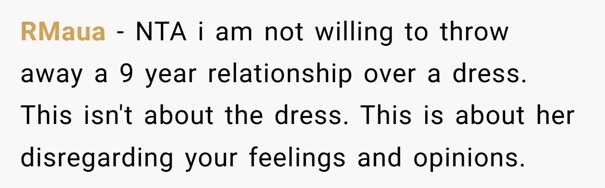 RMaua − NTA i am not willing to throw away a 9 year relationship over a dress. This isn't about the dress. This is about her disregarding your feelings and...