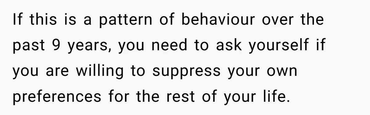 If this is a pattern of behaviour over the past 9 years, you need to ask yourself if you are willing to suppress your own preferences for the rest of...