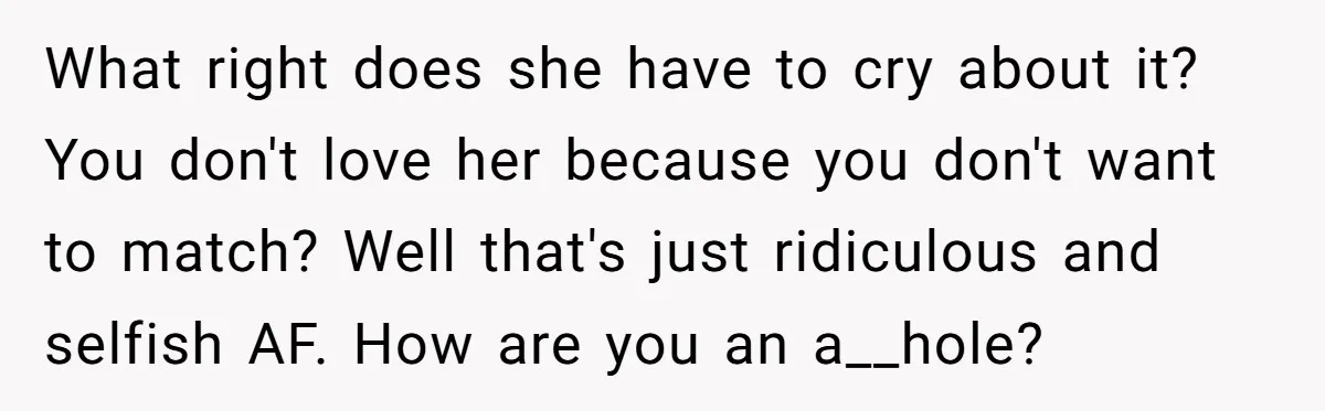 What right does she have to cry about it? You don't love her because you don't want to match? Well that's just ridiculous and selfish AF. How are you an...