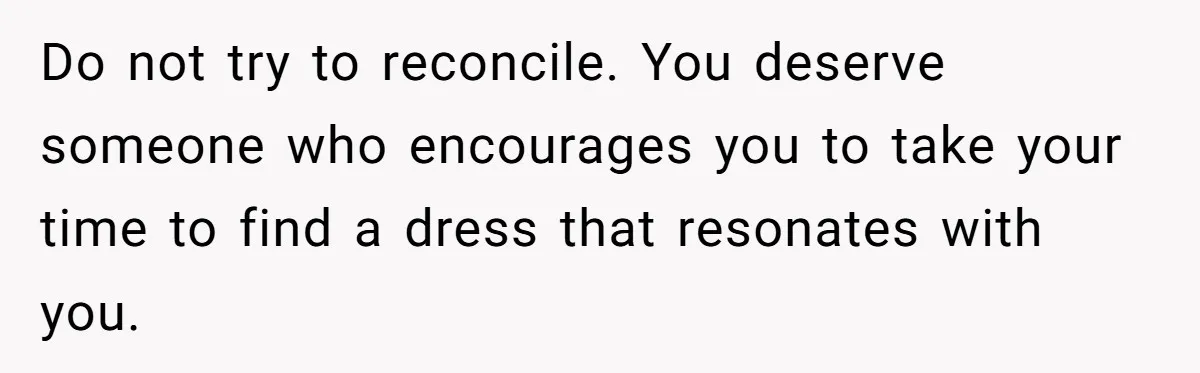 Do not try to reconcile. You deserve someone who encourages you to take your time to find a dress that resonates with you.