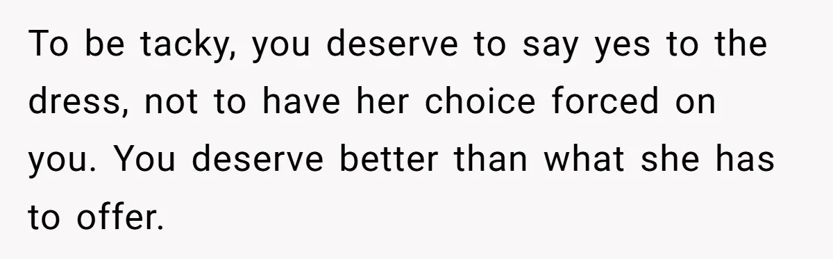 To be tacky, you deserve to say yes to the dress, not to have her choice forced on you. You deserve better than what she has to offer.