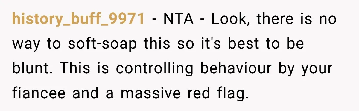 history_buff_9971 − NTA - Look, there is no way to soft-soap this so it's best to be blunt. This is controlling behaviour by your fiancee and a massive red flag.