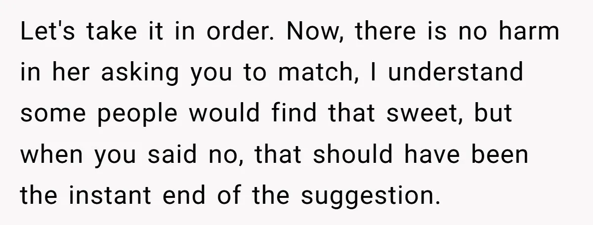 Let's take it in order. Now, there is no harm in her asking you to match, I understand some people would find that sweet, but when you said no, that...