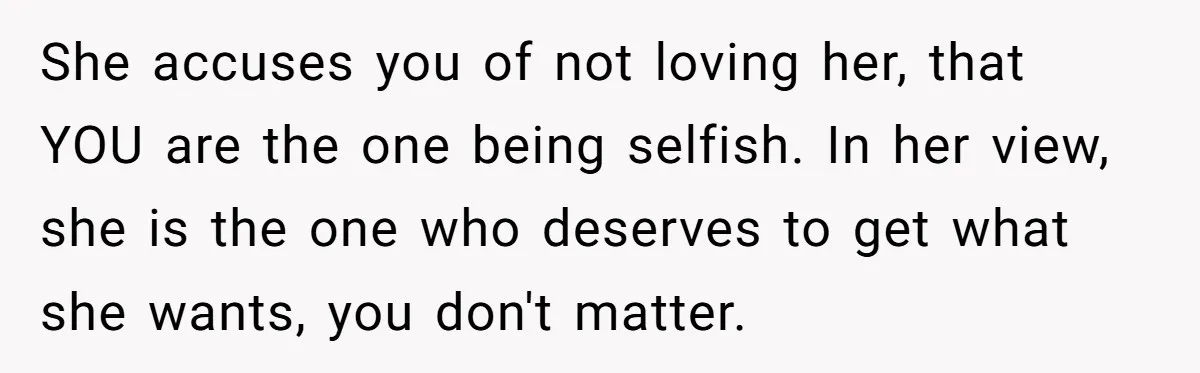 She accuses you of not loving her, that YOU are the one being selfish. In her view, she is the one who deserves to get what she wants, you don't...