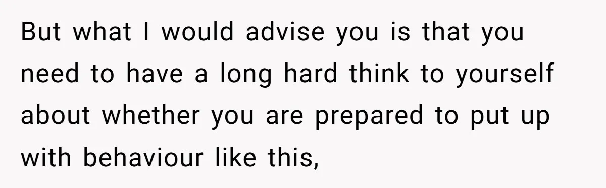 But what I would advise you is that you need to have a long hard think to yourself about whether you are prepared to put up with behaviour like this,