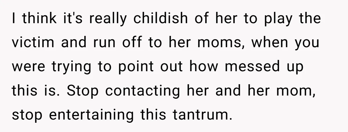 I think it's really childish of her to play the victim and run off to her moms, when you were trying to point out how messed up this is. Stop...