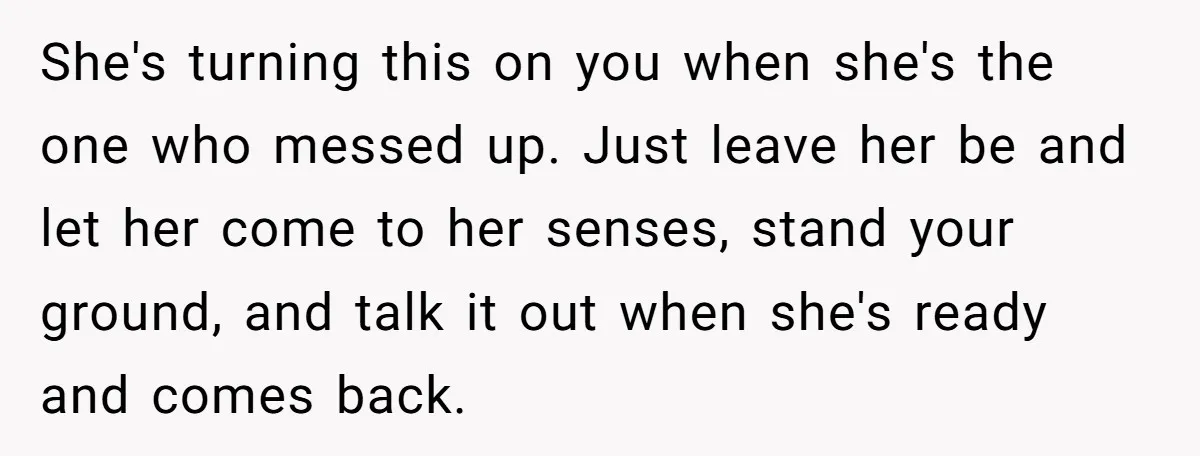 She's turning this on you when she's the one who messed up. Just leave her be and let her come to her senses, stand your ground, and talk it out...