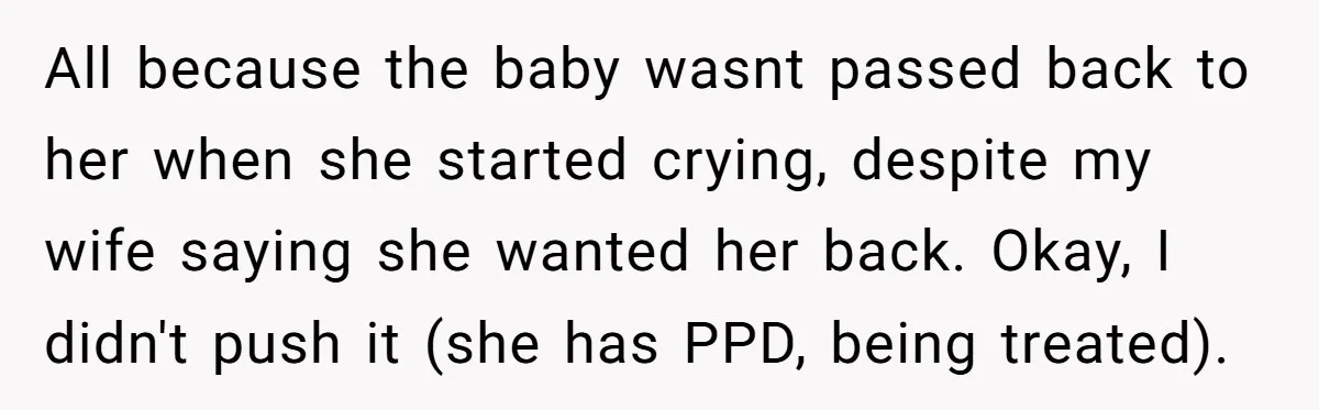 All because the baby wasnt passed back to her when she started crying, despite my wife saying she wanted her back. Okay, I didn't push it (she has PPD, being...