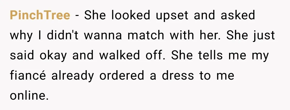 PinchTree − She looked upset and asked why I didn't wanna match with her. She just said okay and walked off. She tells me my fiancé already ordered a dress...