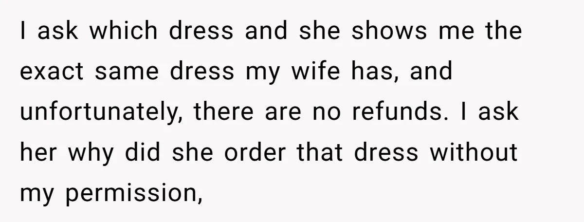 I ask which dress and she shows me the exact same dress my wife has, and unfortunately, there are no refunds. I ask her why did she order that dress...