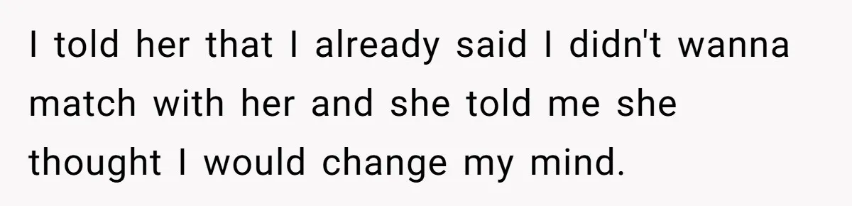 I told her that I already said I didn't wanna match with her and she told me she thought I would change my mind.