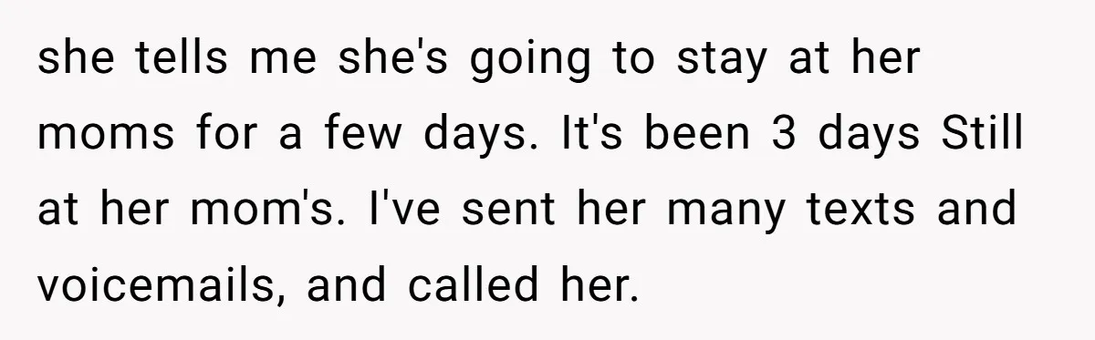 she tells me she's going to stay at her moms for a few days. It's been 3 days Still at her mom's. I've sent her many texts and voicemails, and...