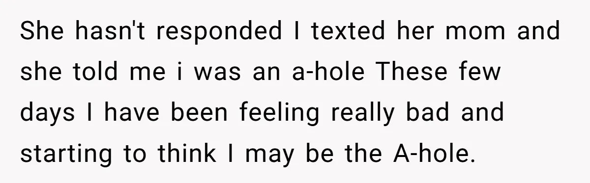 She hasn't responded I texted her mom and she told me i was an a-hole These few days I have been feeling really bad and starting to think I may...
