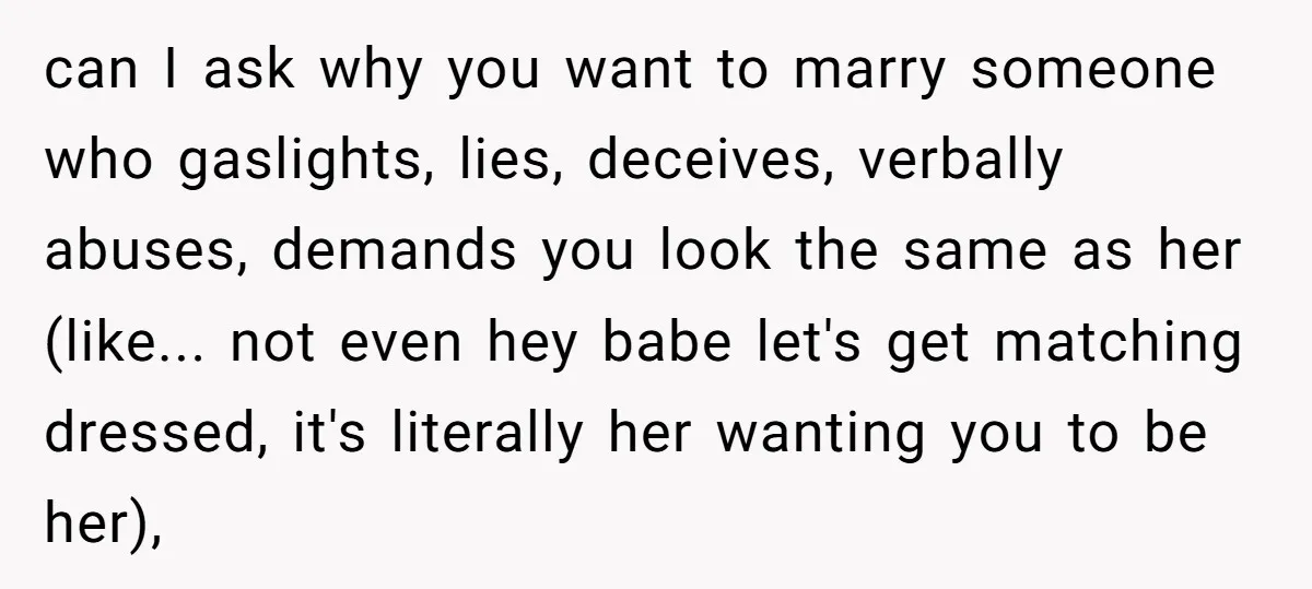 can I ask why you want to marry someone who gaslights, lies, deceives, verbally abuses, demands you look the same as her (like... not even hey babe let's get matching...