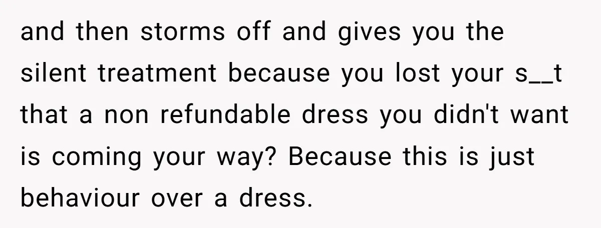 and then storms off and gives you the silent treatment because you lost your s__t that a non refundable dress you didn't want is coming your way? Because this is...
