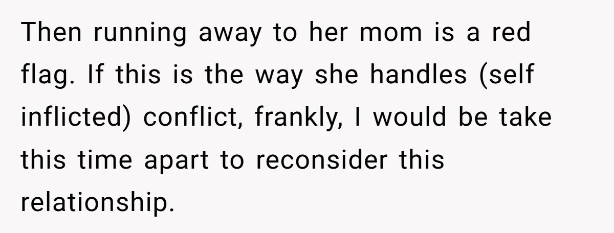 Then running away to her mom is a red flag. If this is the way she handles (self inflicted) conflict, frankly, I would be take this time apart to reconsider...