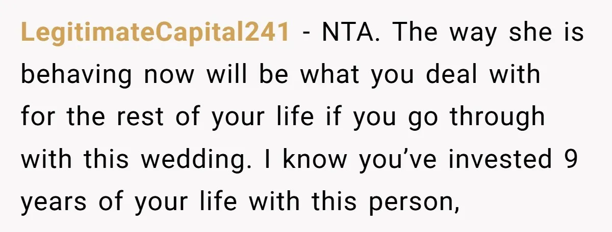 LegitimateCapital241 − NTA. The way she is behaving now will be what you deal with for the rest of your life if you go through with this wedding. I know...