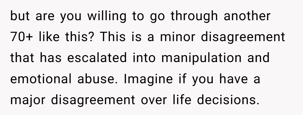 but are you willing to go through another 70+ like this? This is a minor disagreement that has escalated into manipulation and emotional abuse. Imagine if you have a major...