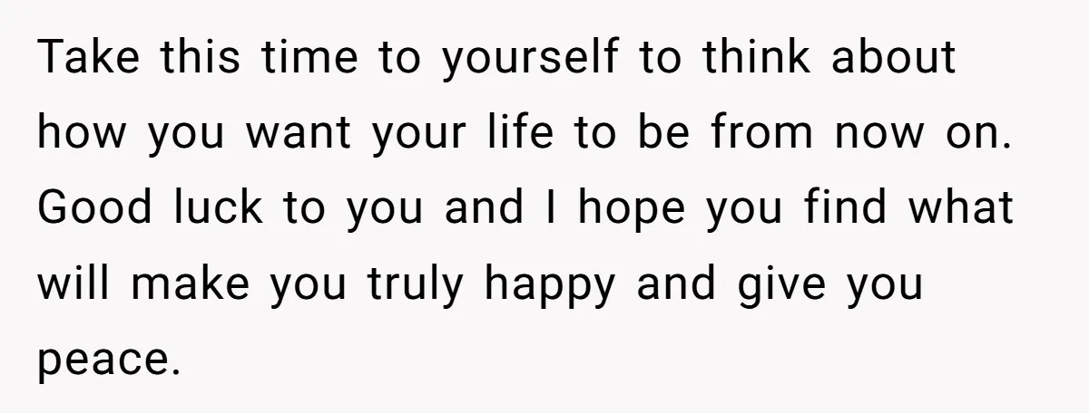 Take this time to yourself to think about how you want your life to be from now on. Good luck to you and I hope you find what will make...