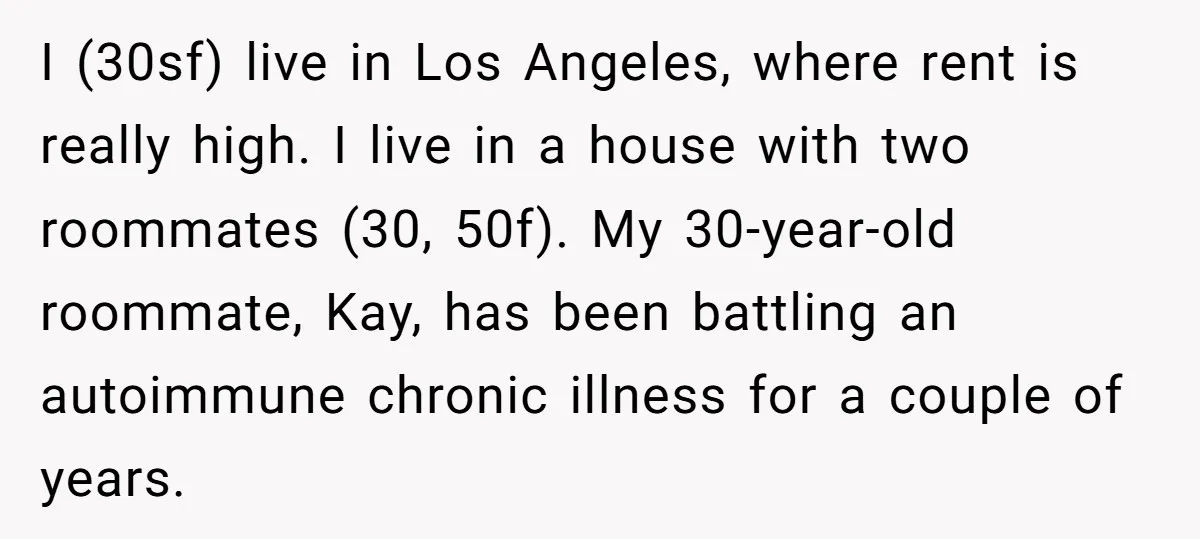 I (30sf) live in Los Angeles, where rent is really high. I live in a house with two roommates (30, 50f). My 30-year-old roommate, Kay, has been battling an autoimmune...